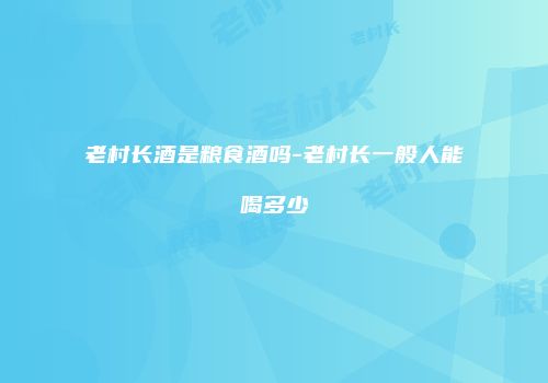老村长酒是粮食酒吗-老村长一般人能喝多少