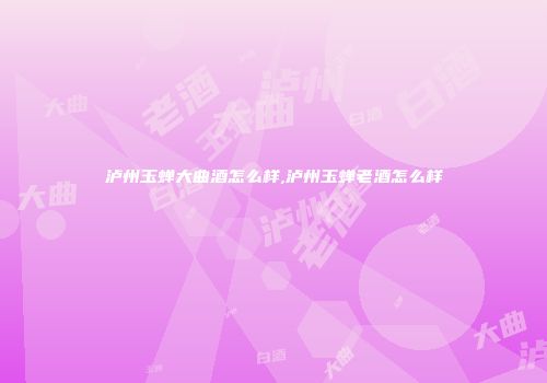 泸州玉蝉大曲酒怎么样,泸州玉蝉老酒怎么样