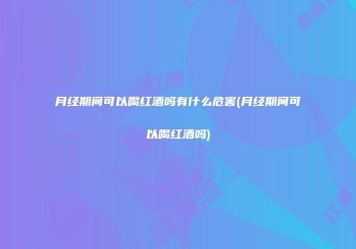 月经期间可以喝红酒吗有什么危害(月经期间可以喝红酒吗)