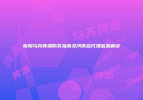 南阳乌苏啤酒购买指南及河南总代理信息解读