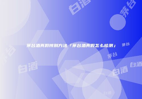茅台酒真假辨别方法「茅台酒真假怎么检测」
