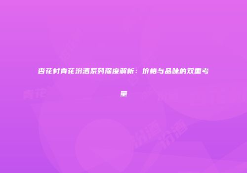杏花村青花汾酒系列深度解析：价格与品味的双重考量