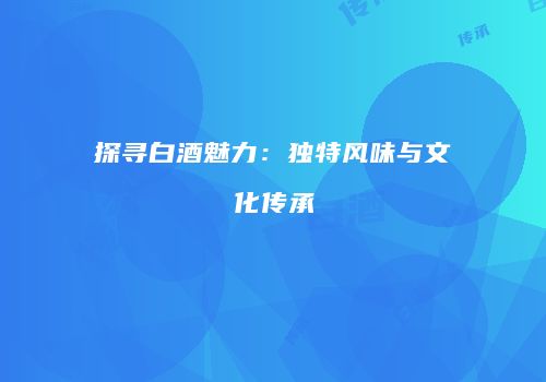 探寻白酒魅力：独特风味与文化传承
