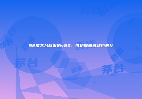 52度茅台醇香酒v20：价格解析与特色对比