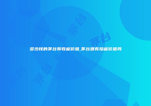 多少钱的茅台有收藏价值,茅台酒有珍藏价值吗