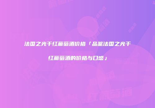 法国之光干红葡萄酒价格「品鉴法国之光干红葡萄酒的价格与口感」