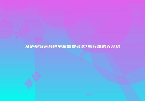 从泸州到茅台镇坐车需要多久?旅行攻略大介绍