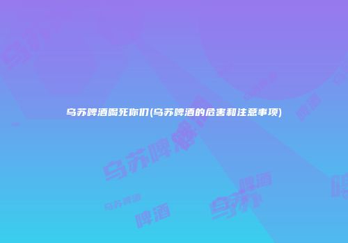 乌苏啤酒喝死你们(乌苏啤酒的危害和注意事项)