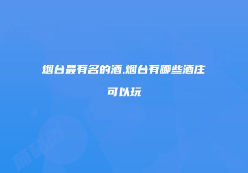 烟台最有名的酒,烟台有哪些酒庄可以玩