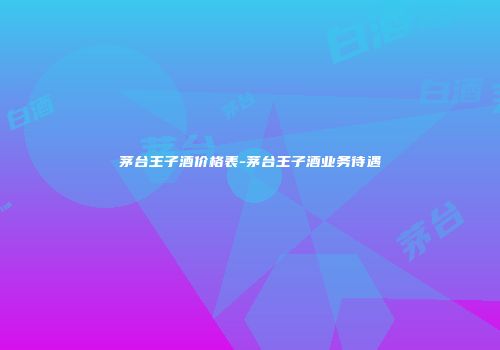 茅台王子酒价格表-茅台王子酒业务待遇