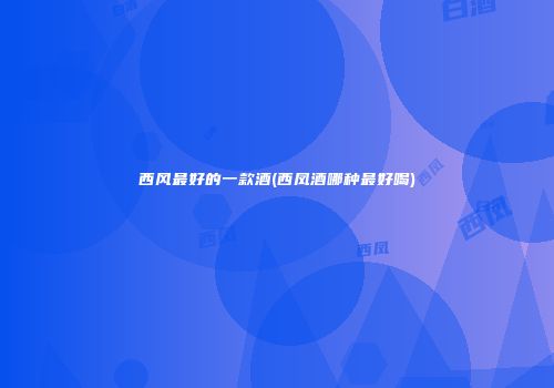 西风最好的一款酒(西凤酒哪种最好喝)