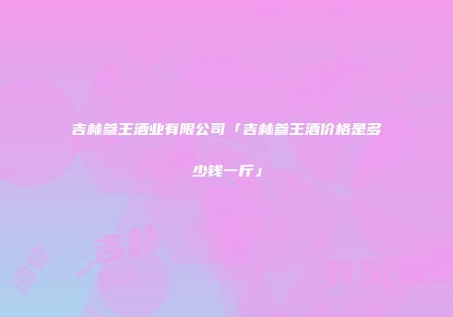 吉林参王酒业有限公司「吉林参王酒价格是多少钱一斤」