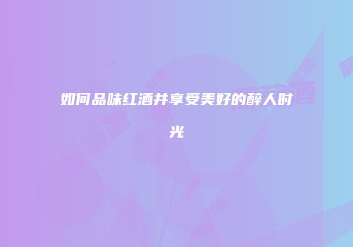 如何品味红酒并享受美好的醉人时光