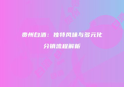 贵州白酒：独特风味与多元化分销流程解析