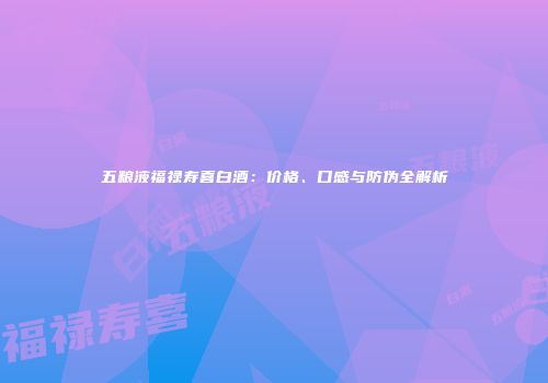 五粮液福禄寿喜白酒：价格、口感与防伪全解析