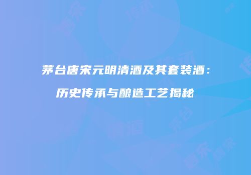 茅台唐宋元明清酒及其套装酒：历史传承与酿造工艺揭秘