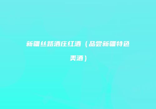 新疆丝路酒庄红酒（品尝新疆特色美酒）