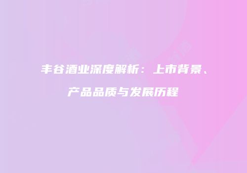 丰谷酒业深度解析：上市背景、产品品质与发展历程