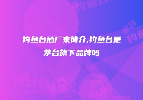 钓鱼台酒厂家简介,钓鱼台是茅台旗下品牌吗