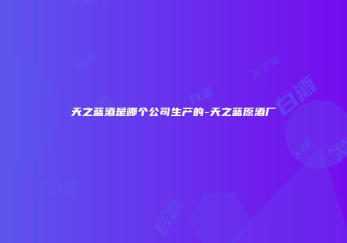 天之蓝酒是哪个公司生产的-天之蓝原酒厂