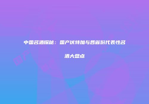 中国名酒探秘：国产伏特加与各省份代表性名酒大盘点