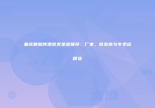 重庆精酿啤酒批发渠道推荐：厂家、批发商与专卖店精选