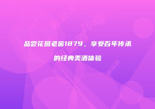 品尝花园老窖1879，享受百年传承的经典美酒体验