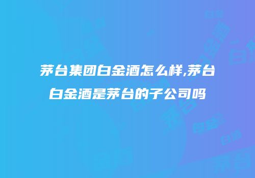 茅台集团白金酒怎么样,茅台白金酒是茅台的子公司吗