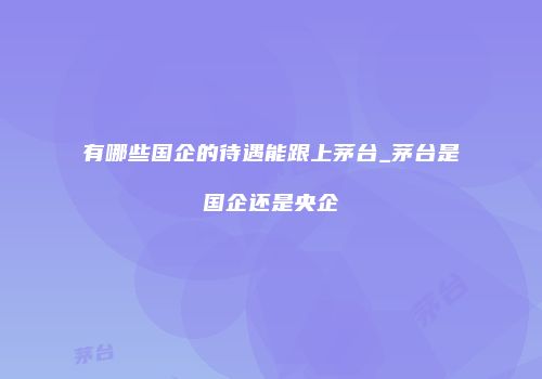 有哪些国企的待遇能跟上茅台_茅台是国企还是央企