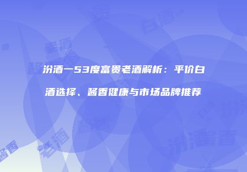 汾酒一53度富贵老酒解析：平价白酒选择、酱香健康与市场品牌推荐