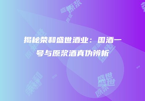 揭秘荣和盛世酒业：国酒一号与原浆酒真伪辨析
