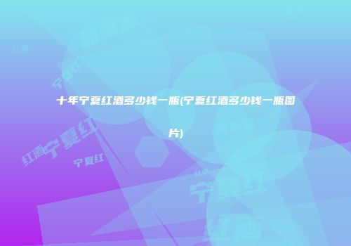 十年宁夏红酒多少钱一瓶(宁夏红酒多少钱一瓶图片)