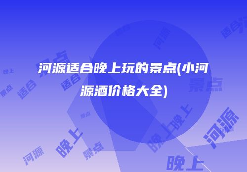 河源适合晚上玩的景点(小河源酒价格大全)