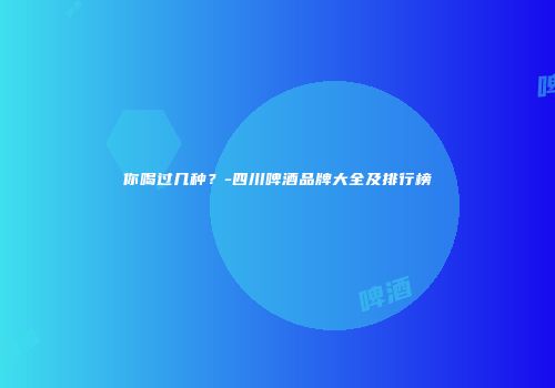 你喝过几种？-四川啤酒品牌大全及排行榜