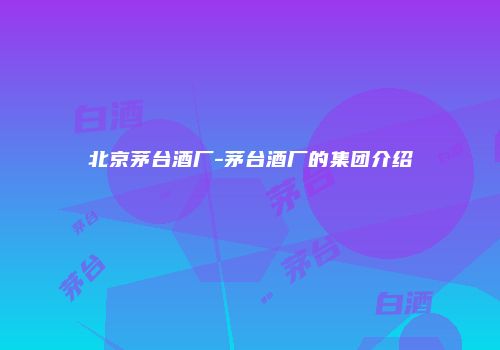 北京茅台酒厂-茅台酒厂的集团介绍