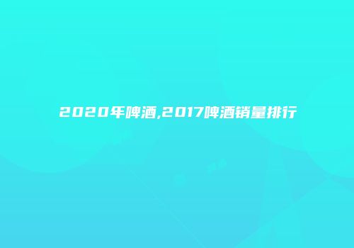 2020年啤酒,2017啤酒销量排行