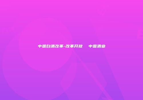 中国白酒改革-改革开放  中国酒业