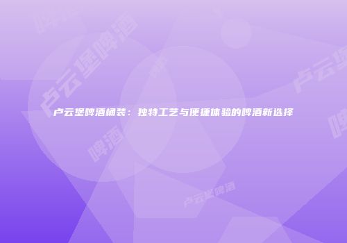 卢云堡啤酒桶装：独特工艺与便捷体验的啤酒新选择