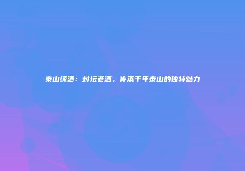 泰山缘酒：封坛老酒，传承千年泰山的独特魅力