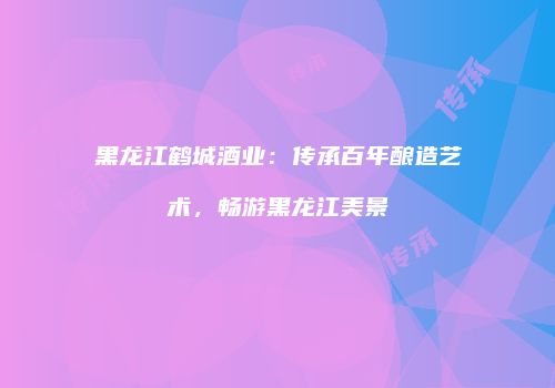 黑龙江鹤城酒业：传承百年酿造艺术，畅游黑龙江美景