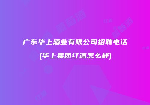 广东华上酒业有限公司招聘电话(华上集团红酒怎么样)