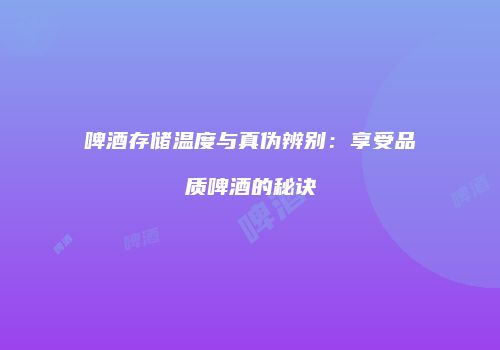 啤酒存储温度与真伪辨别：享受品质啤酒的秘诀