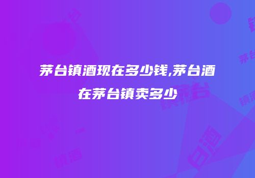 茅台镇酒现在多少钱,茅台酒在茅台镇卖多少
