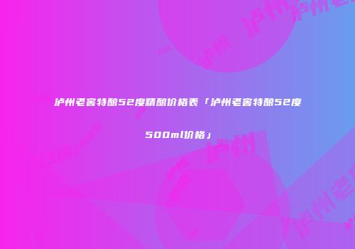 泸州老窖特酿52度精酿价格表「泸州老窖特酿52度500ml价格」