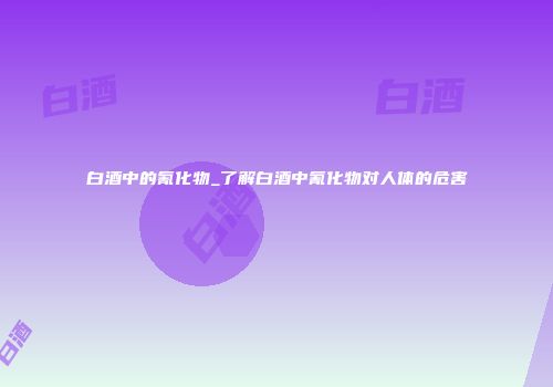 白酒中的氰化物_了解白酒中氰化物对人体的危害