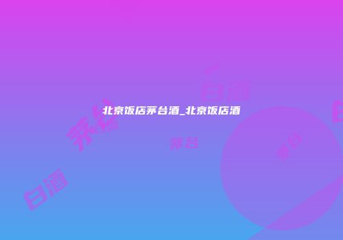 北京饭店茅台酒_北京饭店酒