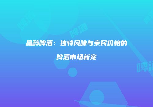 晶醇啤酒：独特风味与亲民价格的啤酒市场新宠