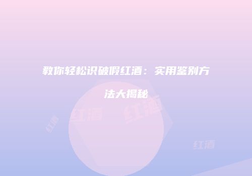 教你轻松识破假红酒：实用鉴别方法大揭秘