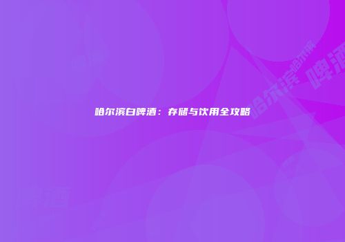 哈尔滨白啤酒：存储与饮用全攻略