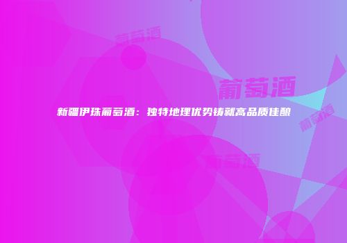 新疆伊珠葡萄酒：独特地理优势铸就高品质佳酿